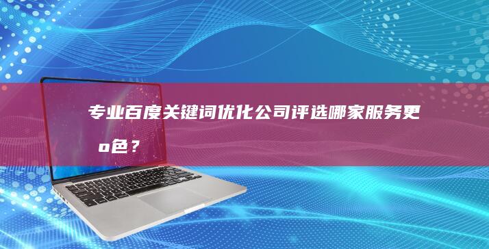 专业百度关键词优化公司评选：哪家服务更出色？